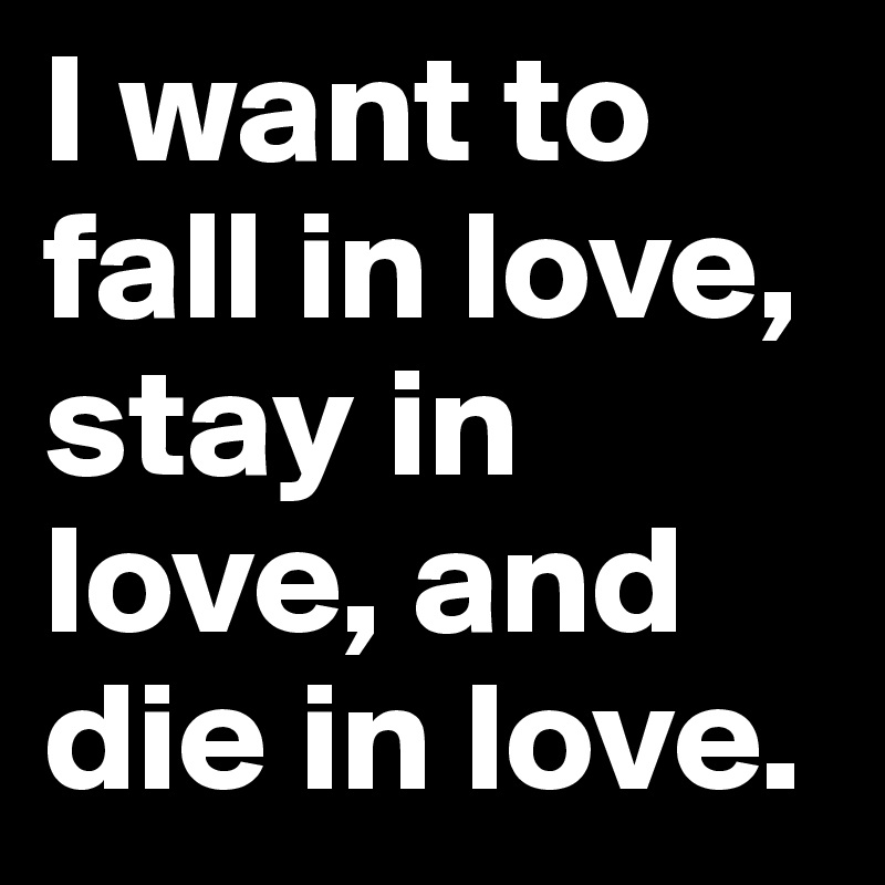 I want to fall in love, stay in love, and die in love.