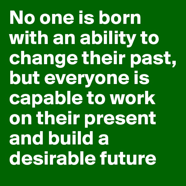No one is born with an ability to change their past, but everyone is capable to work on their present and build a desirable future