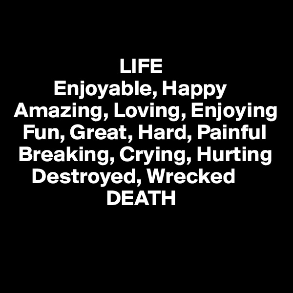                        

                        LIFE
         Enjoyable, Happy
Amazing, Loving, Enjoying
  Fun, Great, Hard, Painful
 Breaking, Crying, Hurting
    Destroyed, Wrecked
                     DEATH


