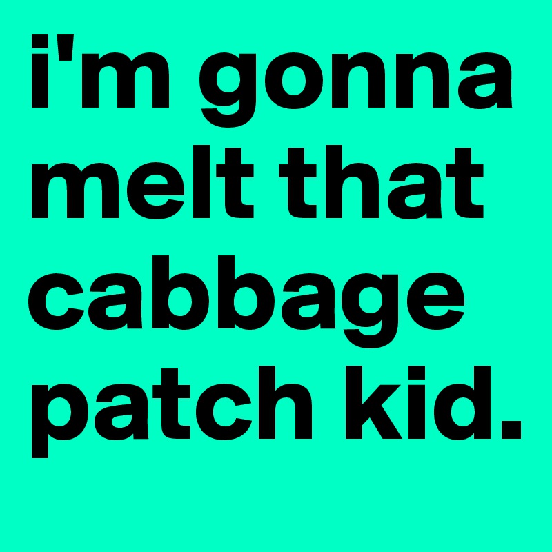 i'm gonna melt that cabbage patch kid.