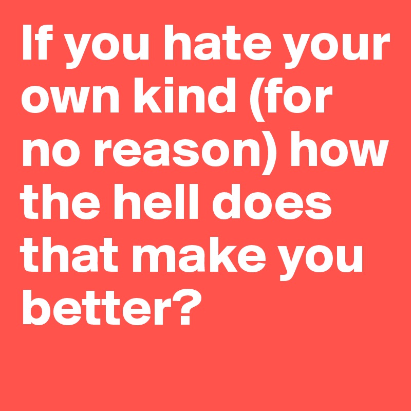 If you hate your own kind (for no reason) how the hell does that make you better? 