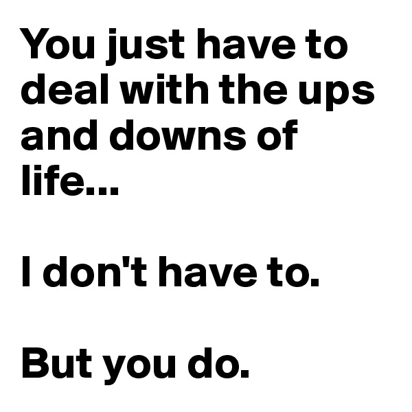 You just have to deal with the ups and downs of life... 

I don't have to. 

But you do.