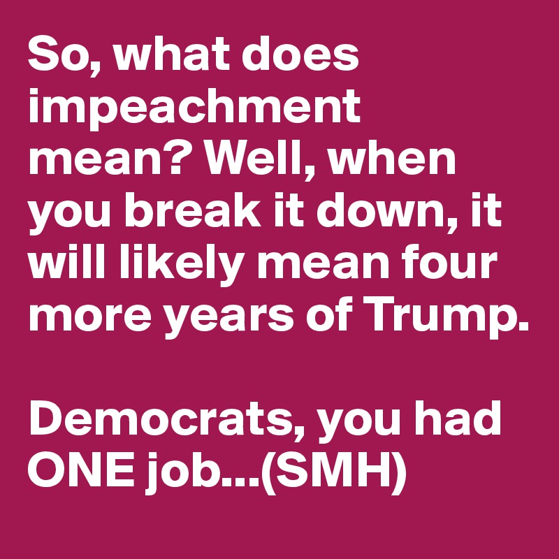 So, what does impeachment mean? Well, when you break it down, it will likely mean four more years of Trump. 

Democrats, you had ONE job...(SMH)