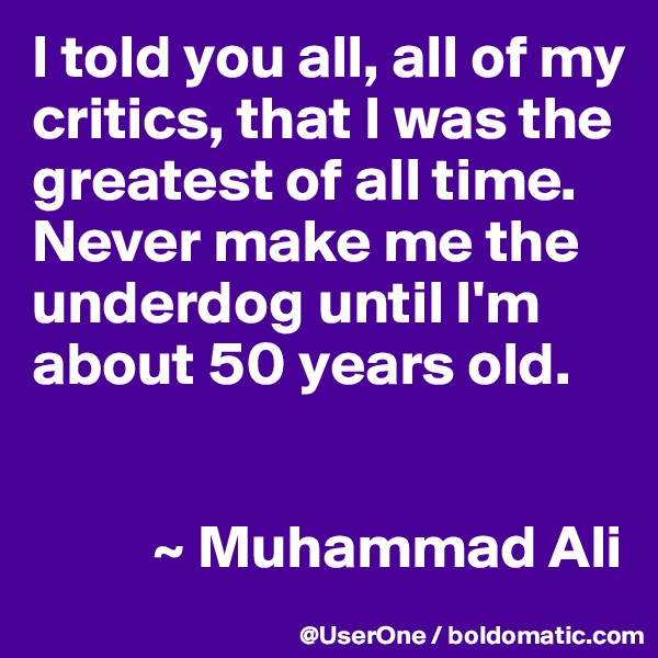 I told you all, all of my critics, that I was the greatest of all time.  Never make me the underdog until I'm about 50 years old.


          ~ Muhammad Ali