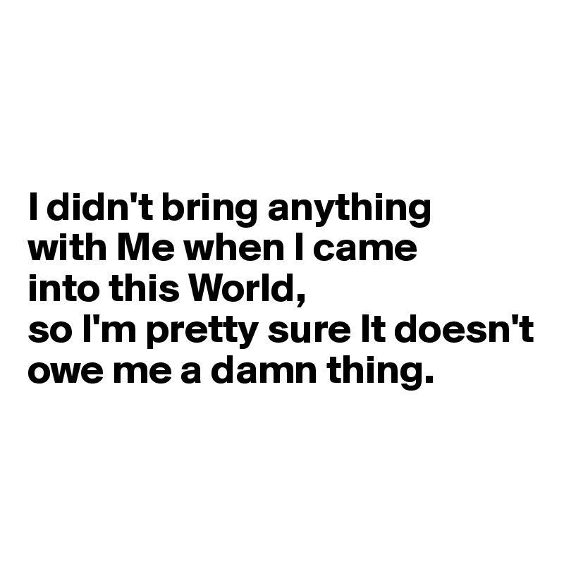 



I didn't bring anything 
with Me when I came 
into this World,
so I'm pretty sure It doesn't owe me a damn thing. 


