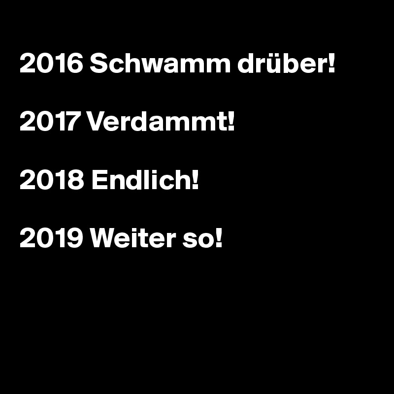 
2016 Schwamm drüber!

2017 Verdammt!

2018 Endlich!

2019 Weiter so! 



