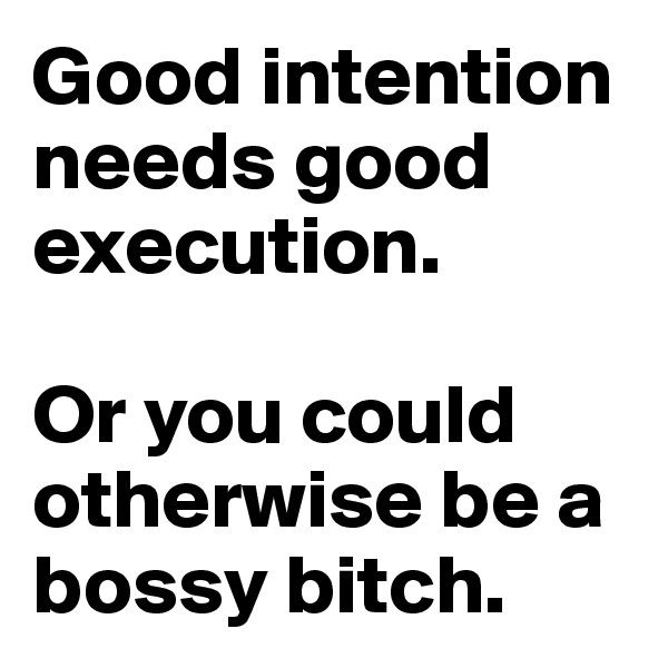 Good intention needs good execution. 

Or you could otherwise be a bossy bitch.