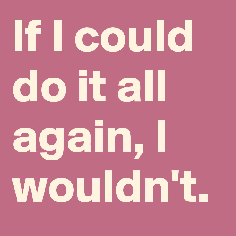 If I could do it all again, I wouldn't.