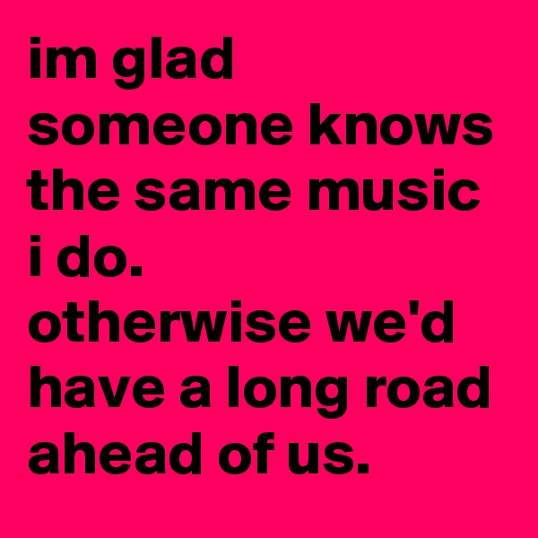 im glad someone knows the same music i do.
otherwise we'd have a long road ahead of us. 