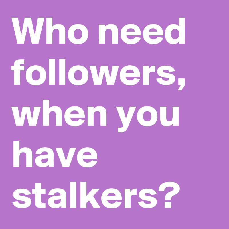 Who need followers, when you have stalkers?