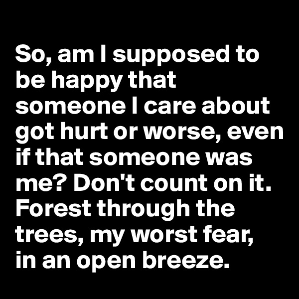
So, am I supposed to be happy that someone I care about got hurt or worse, even if that someone was me? Don't count on it. Forest through the trees, my worst fear, 
in an open breeze. 