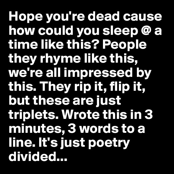 Hope you're dead cause how could you sleep @ a time like this? People they rhyme like this, we're all impressed by this. They rip it, flip it, but these are just triplets. Wrote this in 3 minutes, 3 words to a line. It's just poetry divided... 