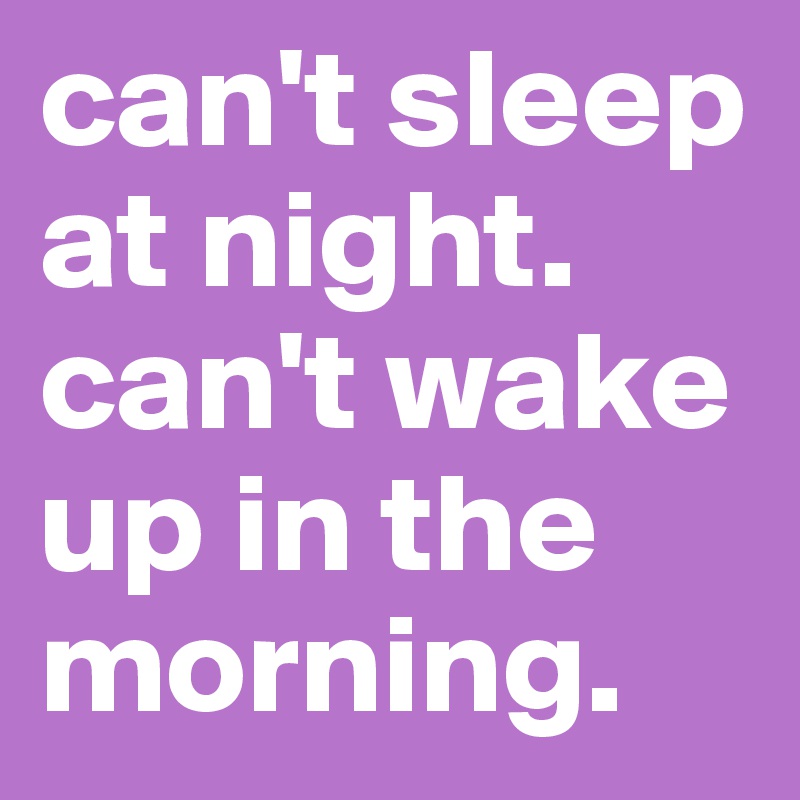 can't sleep at night. can't wake up in the morning. 