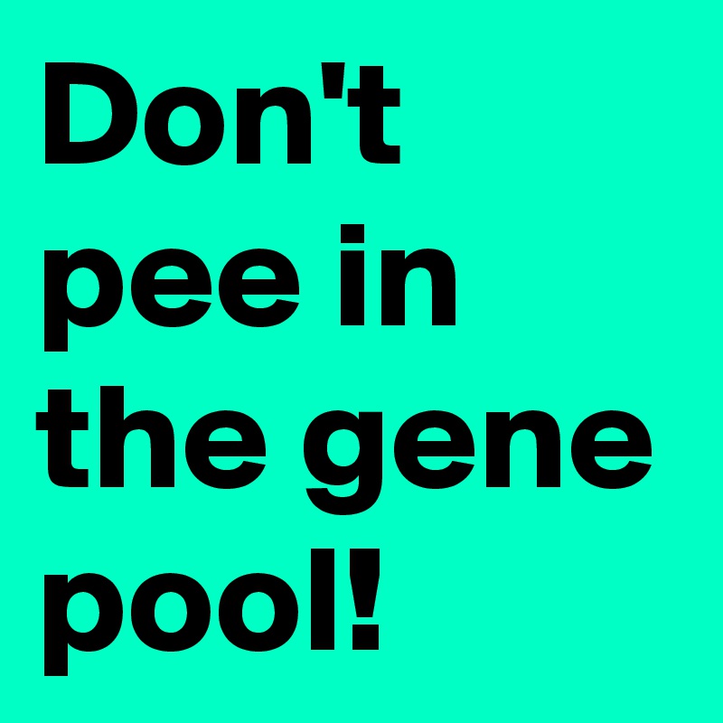 Don't pee in the gene pool!