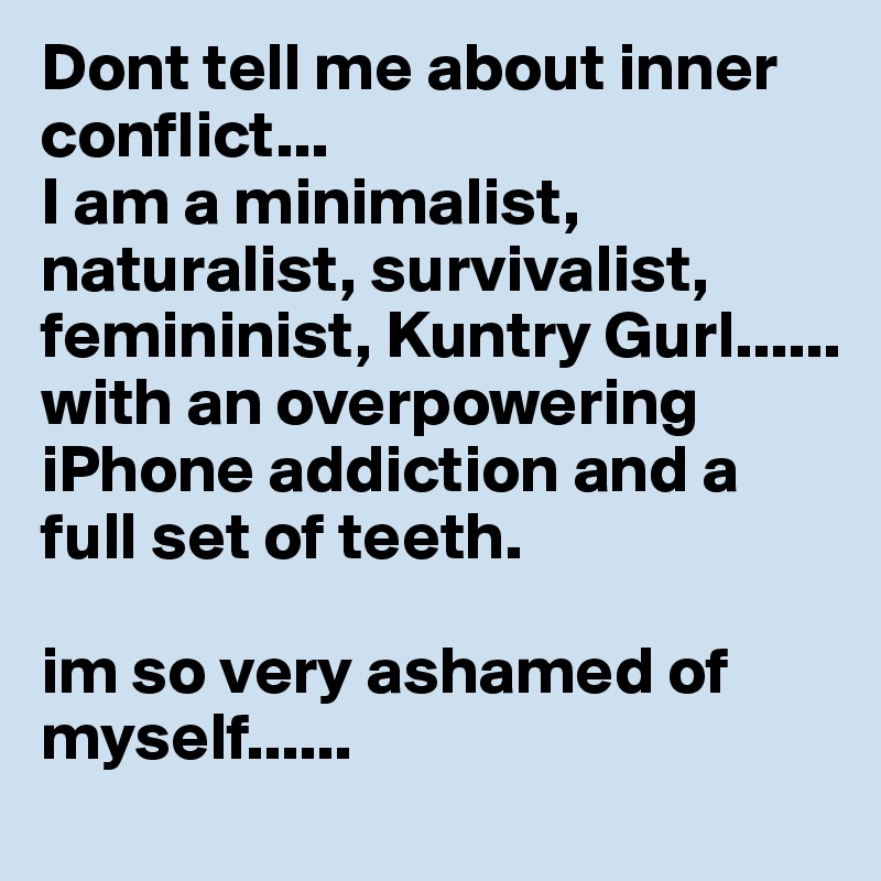 Dont tell me about inner conflict...
I am a minimalist, naturalist, survivalist, femininist, Kuntry Gurl......
with an overpowering iPhone addiction and a full set of teeth.

im so very ashamed of myself......
