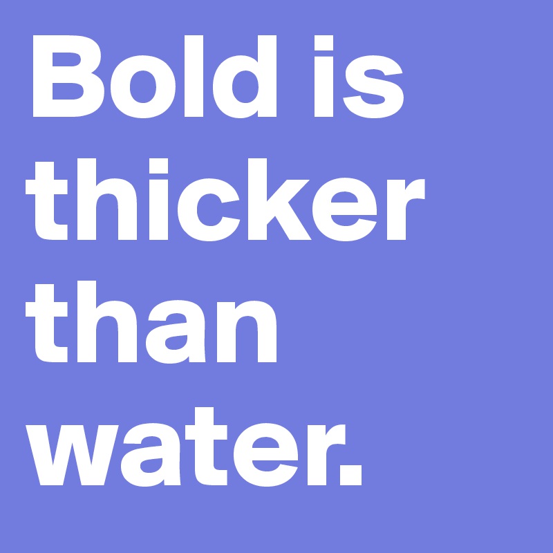 Bold is thicker than water.