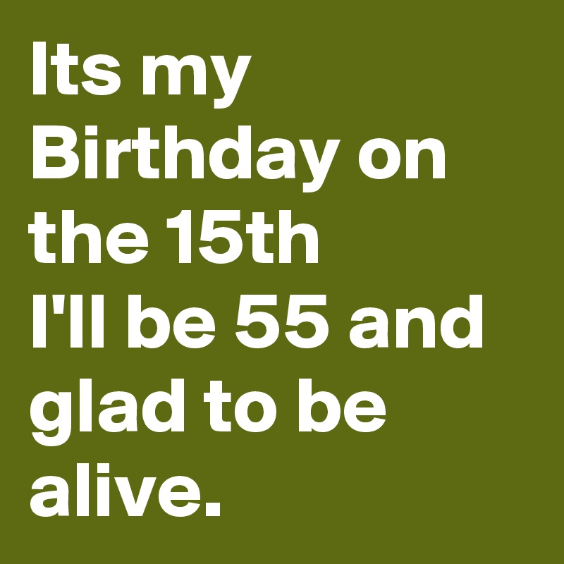 Its my Birthday on the 15th 
I'll be 55 and glad to be alive.