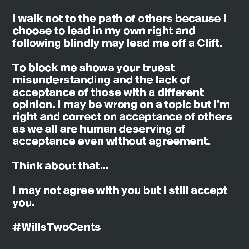 I walk not to the path of others because I choose to lead in my own right and following blindly may lead me off a Clift. 

To block me shows your truest misunderstanding and the lack of acceptance of those with a different opinion. I may be wrong on a topic but I'm right and correct on acceptance of others as we all are human deserving of acceptance even without agreement. 

Think about that...

I may not agree with you but I still accept you. 

#WillsTwoCents 