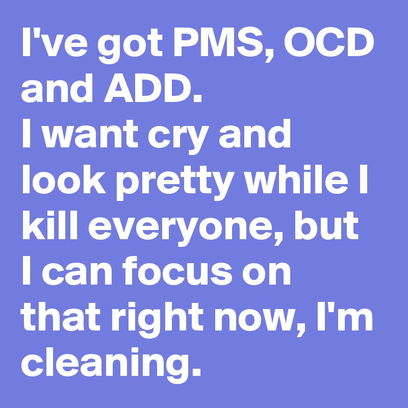 I've got PMS, OCD and ADD.
I want cry and look pretty while I kill everyone, but I can focus on that right now, I'm cleaning.