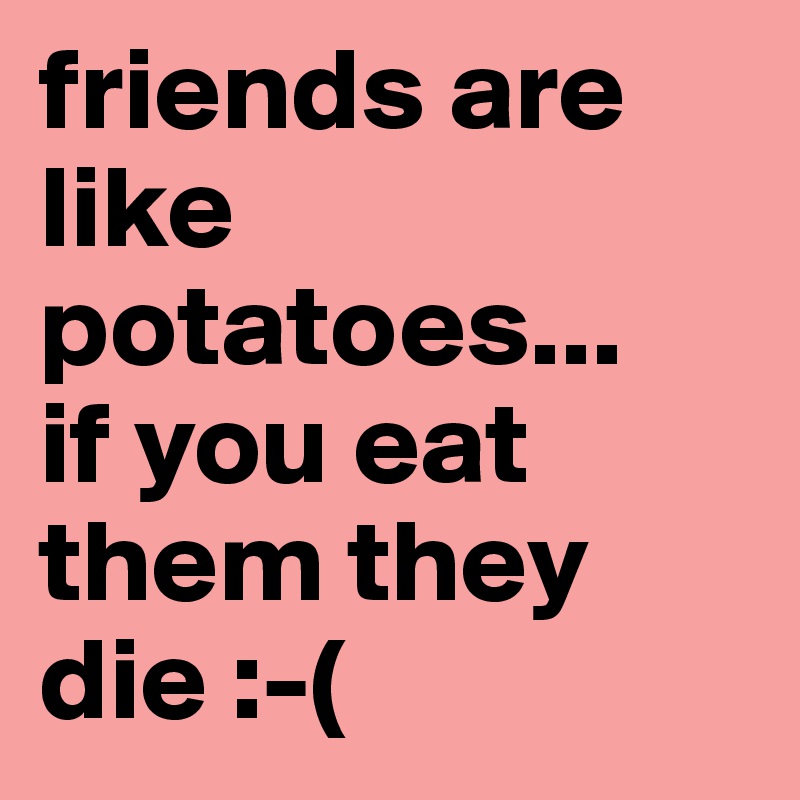 friends are like potatoes...
if you eat them they die :-(