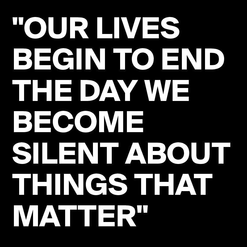 "OUR LIVES BEGIN TO END THE DAY WE BECOME SILENT ABOUT THINGS THAT MATTER"