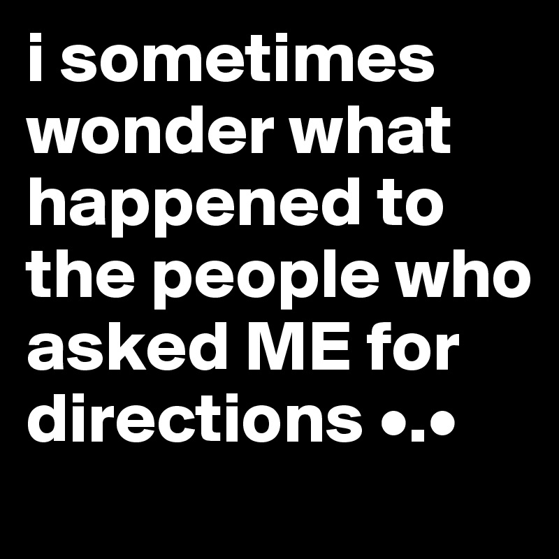 i sometimes wonder what happened to the people who asked ME for directions •.•