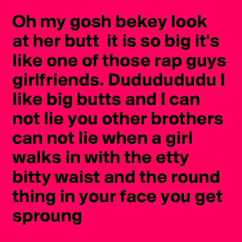 Oh my gosh bekey look at her butt  it is so big it's like one of those rap guys girlfriends. Dududududu I like big butts and I can not lie you other brothers can not lie when a girl walks in with the etty bitty waist and the round thing in your face you get sproung