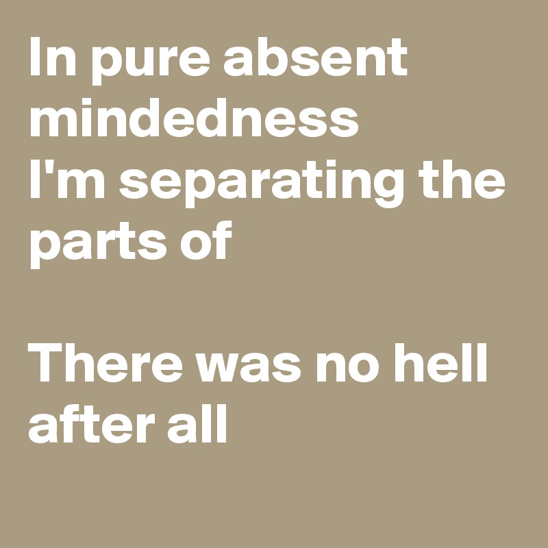 In pure absent mindedness
I'm separating the parts of

There was no hell after all
