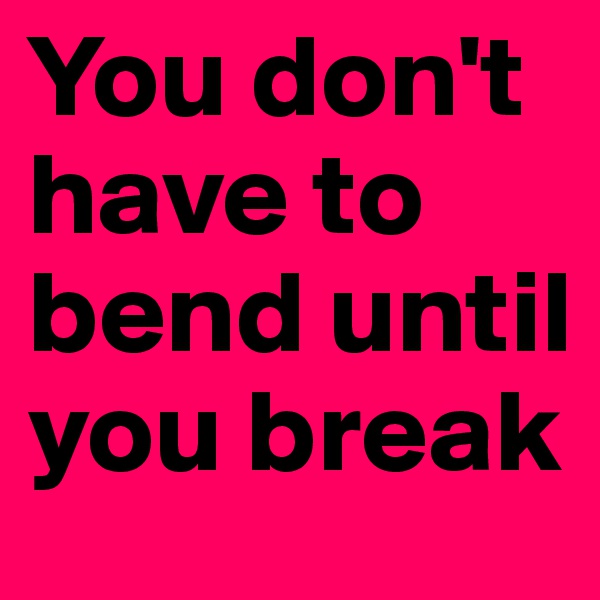 You don't have to bend until you break