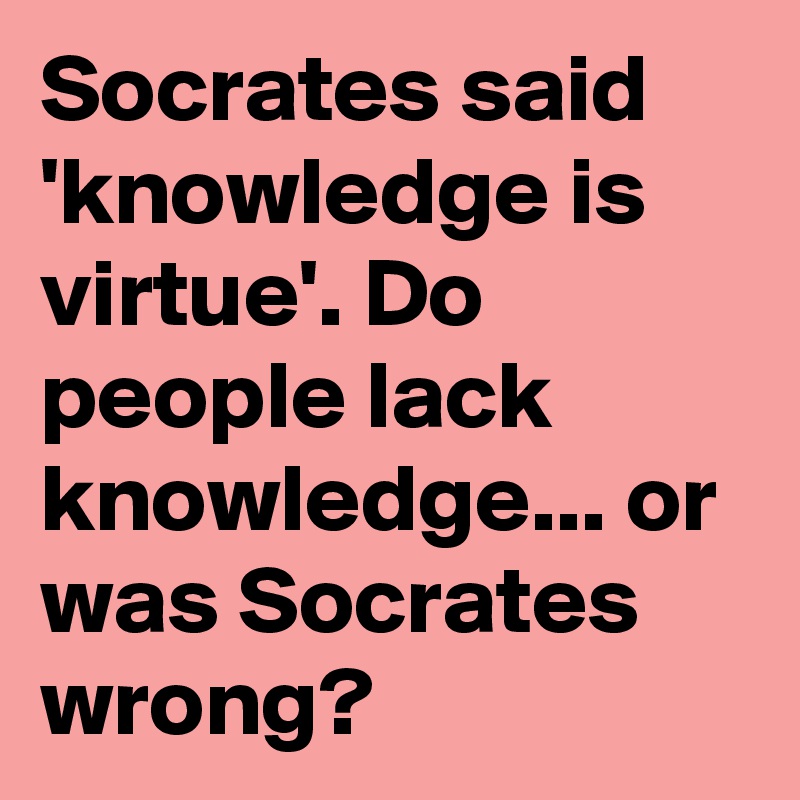 Socrates said 'knowledge is virtue'. Do people lack knowledge... or was Socrates wrong?