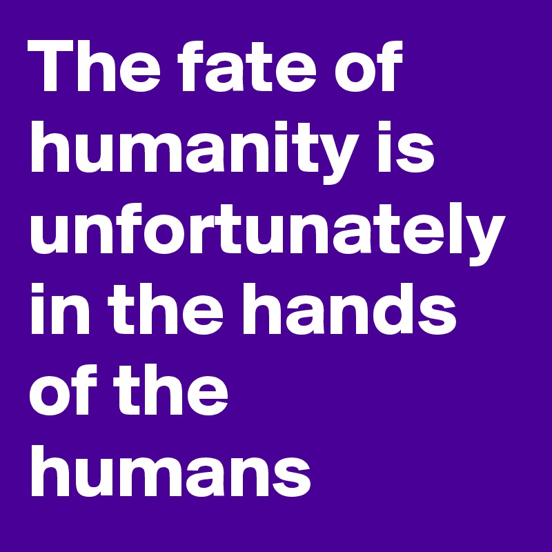 The fate of humanity is unfortunately in the hands of the humans 