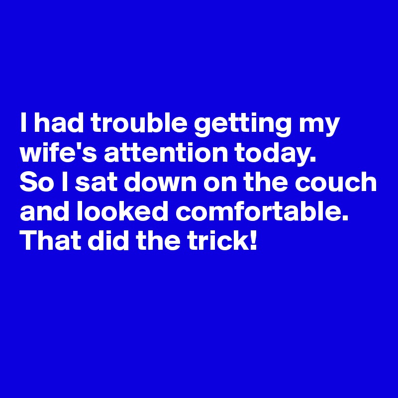 


I had trouble getting my wife's attention today. 
So I sat down on the couch and looked comfortable. 
That did the trick!


