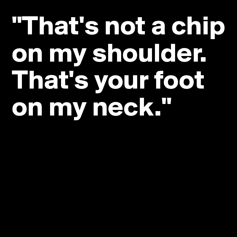 "That's not a chip on my shoulder. That's your foot on my neck."


