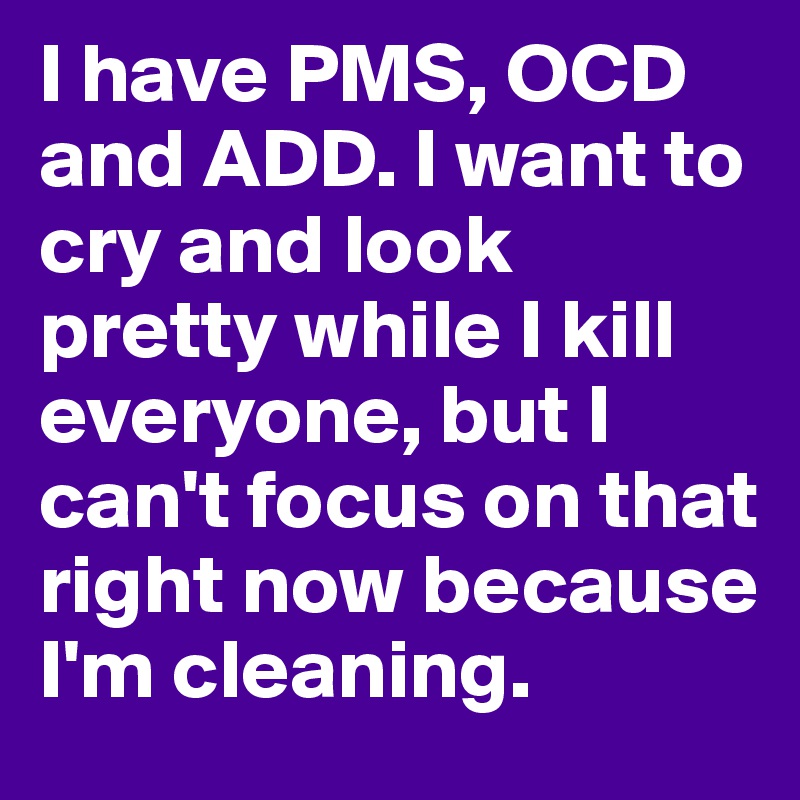 I have PMS, OCD and ADD. I want to cry and look pretty while I kill everyone, but I can't focus on that right now because I'm cleaning. 