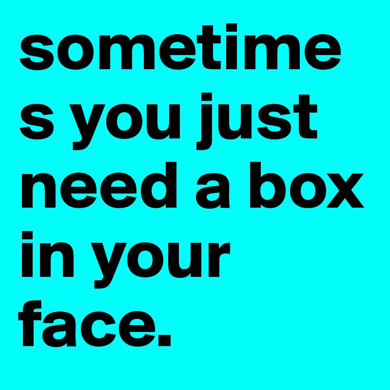 sometimes you just need a box in your face.