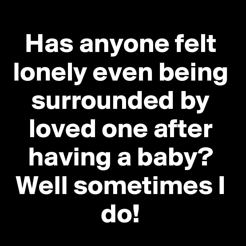 Has anyone felt lonely even being surrounded by loved one after having a baby?
Well sometimes I do!