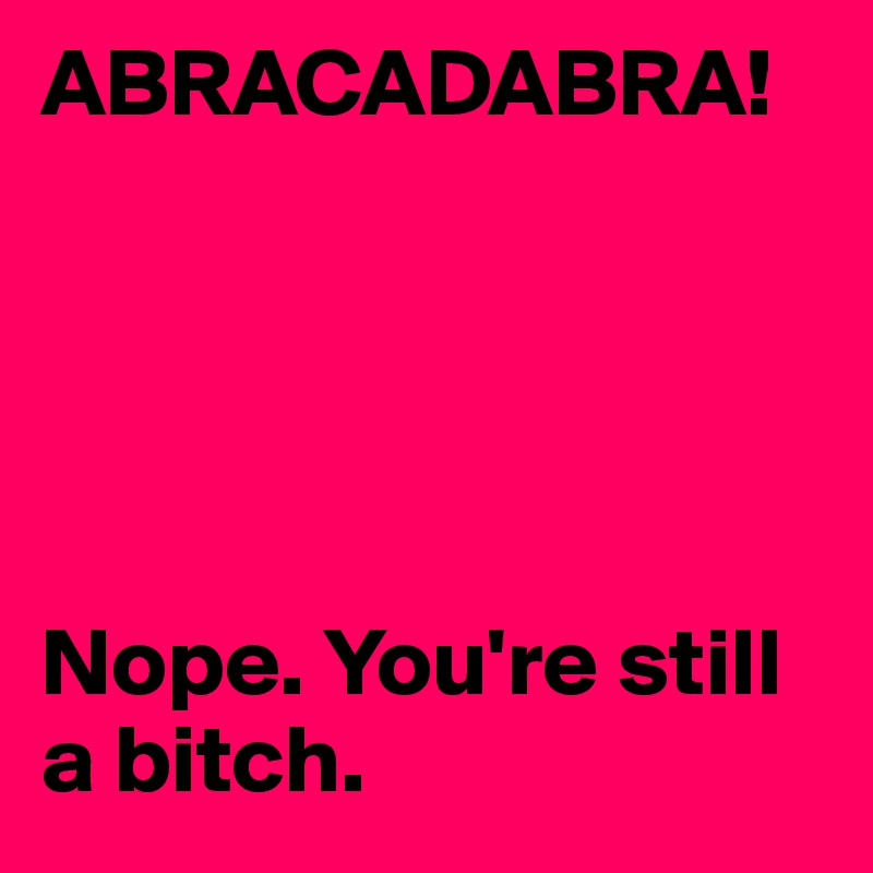 ABRACADABRA!





Nope. You're still a bitch.