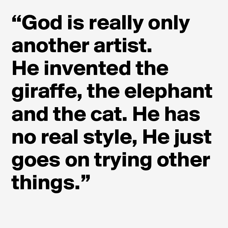 “God is really only another artist. 
He invented the giraffe, the elephant and the cat. He has no real style, He just goes on trying other things.”