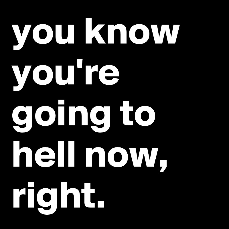 you know you're going to hell now, right.