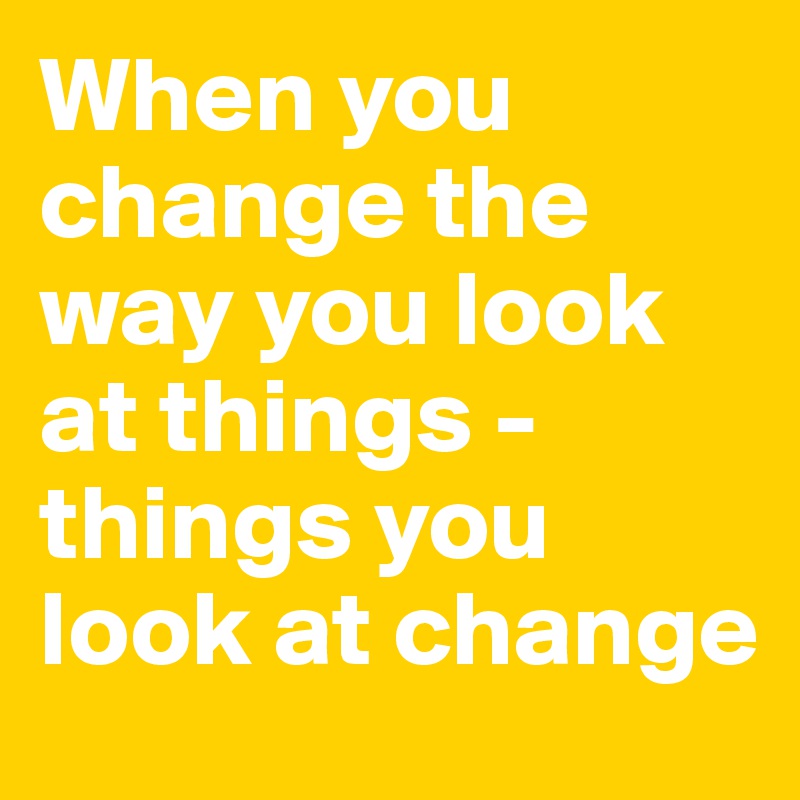 When you change the way you look at things - things you look at change