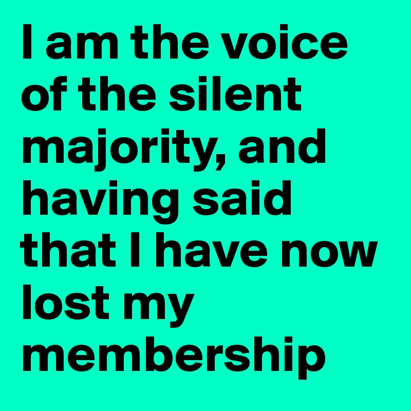 I am the voice of the silent majority, and having said that I have now lost my membership