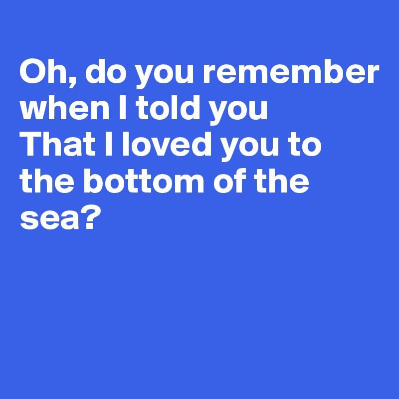 
Oh, do you remember when I told you
That I loved you to the bottom of the sea?


