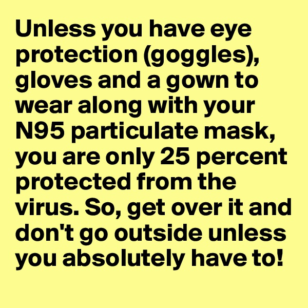 Unless you have eye protection (goggles), gloves and a gown to wear along with your N95 particulate mask, you are only 25 percent protected from the virus. So, get over it and don't go outside unless you absolutely have to!
