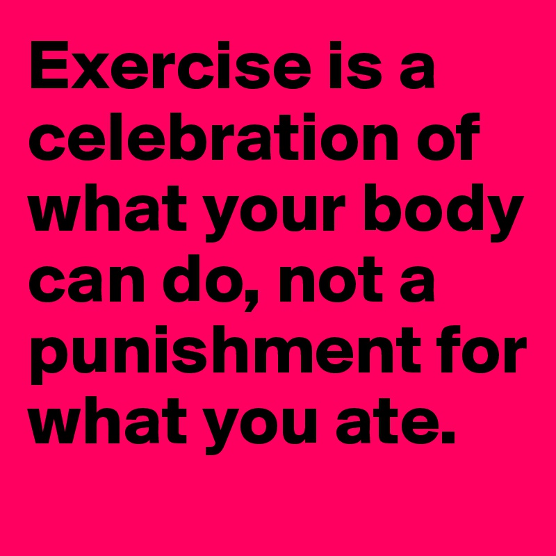 Exercise is a celebration of what your body can do, not a punishment for what you ate.