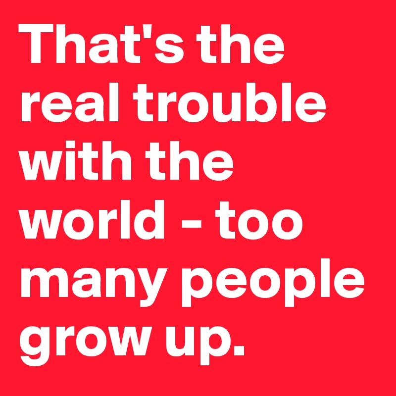That's the real trouble with the world - too many people 
grow up.