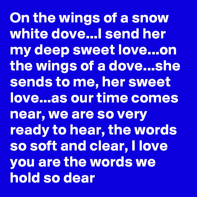 On the wings of a snow white dove...I send her my deep sweet love...on the wings of a dove...she sends to me, her sweet love...as our time comes near, we are so very ready to hear, the words so soft and clear, I love you are the words we hold so dear