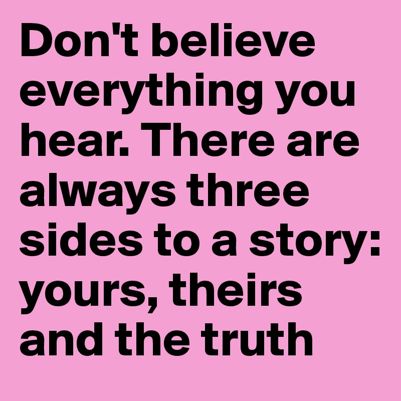 Don't believe everything you hear. There are always three sides to a story: yours, theirs and the truth