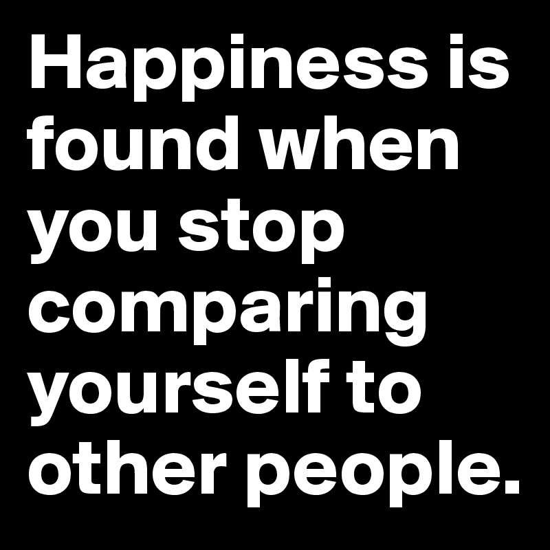 Happiness is found when you stop comparing yourself to other people.