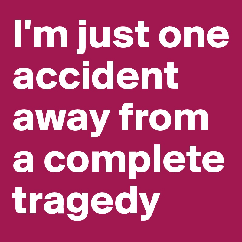 I'm just one accident away from a complete tragedy