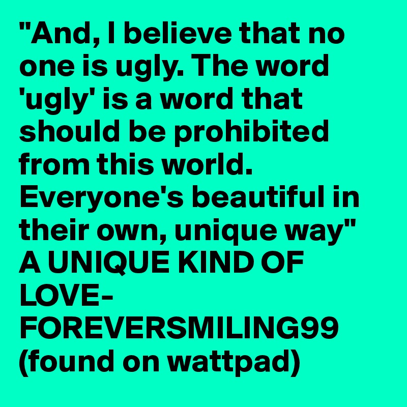 "And, I believe that no one is ugly. The word 'ugly' is a word that should be prohibited from this world. Everyone's beautiful in their own, unique way"
A UNIQUE KIND OF LOVE- FOREVERSMILING99 
(found on wattpad)